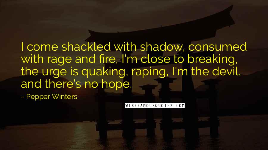 Pepper Winters quotes: I come shackled with shadow, consumed with rage and fire, I'm close to breaking, the urge is quaking, raping, I'm the devil, and there's no hope. Pepper Winters quotes: I come shackled with shadow, consumed with rage and fire, I'm close to breaking, the urge is quaking, raping, I'm the devil, and there's no hope.