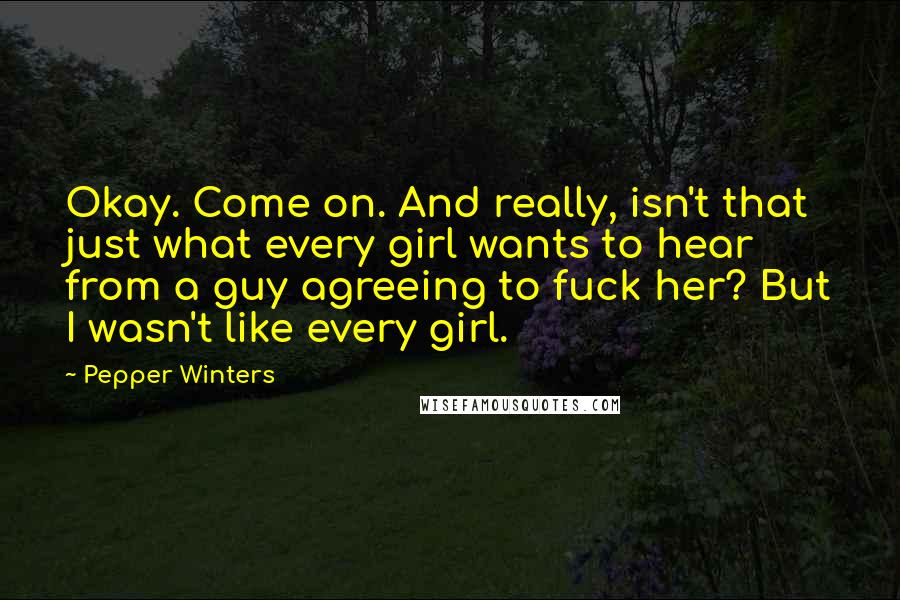 Pepper Winters quotes: Okay. Come on. And really, isn't that just what every girl wants to hear from a guy agreeing to fuck her? But I wasn't like every girl. Pepper Winters quotes: Okay. Come on. And really, isn't that just what every girl wants to hear from a guy agreeing to fuck her? But I wasn't like every girl.