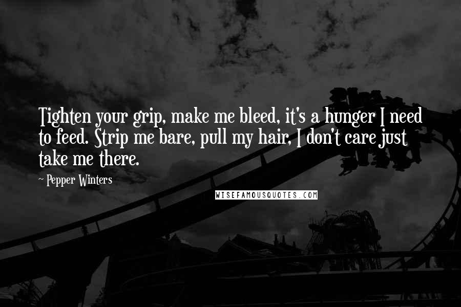 Pepper Winters quotes: Tighten your grip, make me bleed, it's a hunger I need to feed. Strip me bare, pull my hair, I don't care just take me there. Pepper Winters quotes: Tighten your grip, make me bleed, it's a hunger I need to feed. Strip me bare, pull my hair, I don't care just take me there.