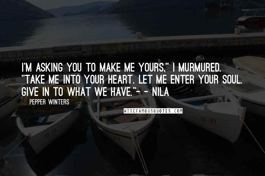 Pepper Winters quotes: I'm asking you to make me yours," I murmured. "Take me into your heart. Let me enter your soul. Give in to what we have."- - Nila Pepper Winters quotes: I'm asking you to make me yours," I murmured. "Take me into your heart. Let me enter your soul. Give in to what we have."- - Nila