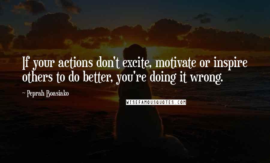 Peprah Boasiako quotes: If your actions don't excite, motivate or inspire others to do better, you're doing it wrong.