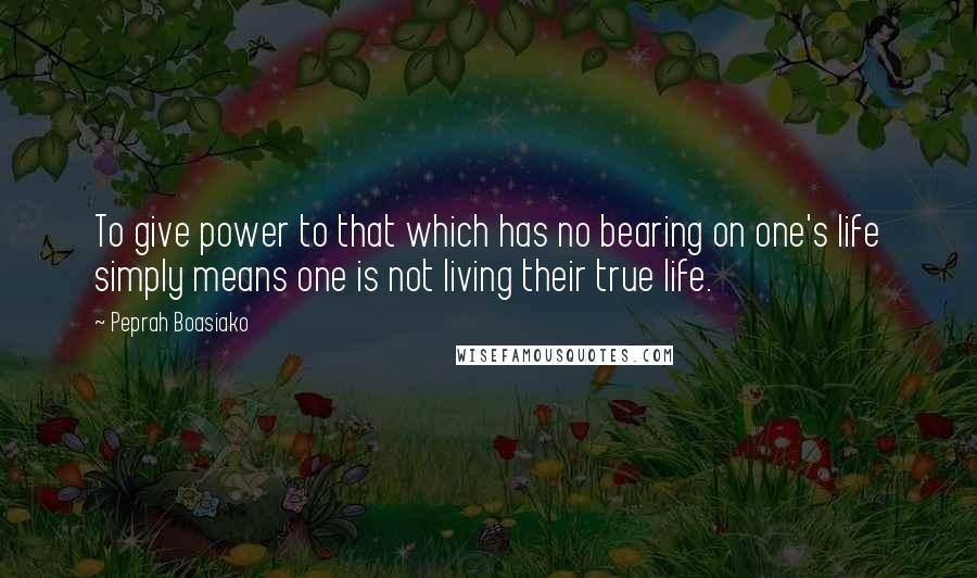 Peprah Boasiako quotes: To give power to that which has no bearing on one's life simply means one is not living their true life.