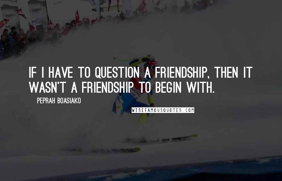 Peprah Boasiako quotes: If I have to question a friendship, then it wasn't a friendship to begin with.