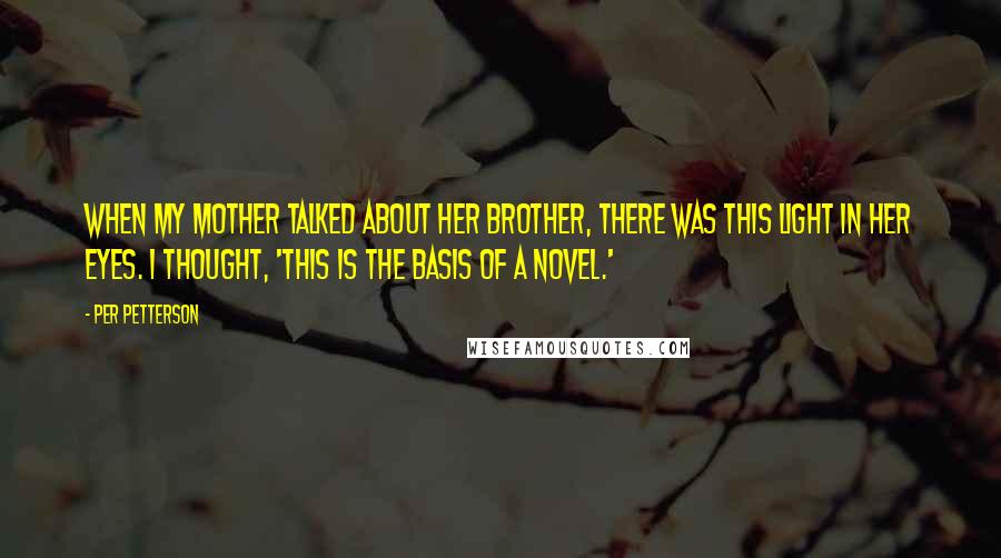 Per Petterson quotes: When my mother talked about her brother, there was this light in her eyes. I thought, 'This is the basis of a novel.'