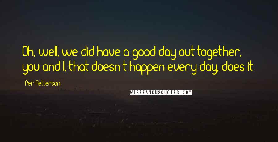 Per Petterson quotes: Oh, well, we did have a good day out together, you and I, that doesn't happen every day, does it?