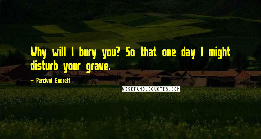 Percival Everett quotes: Why will I bury you? So that one day I might disturb your grave.