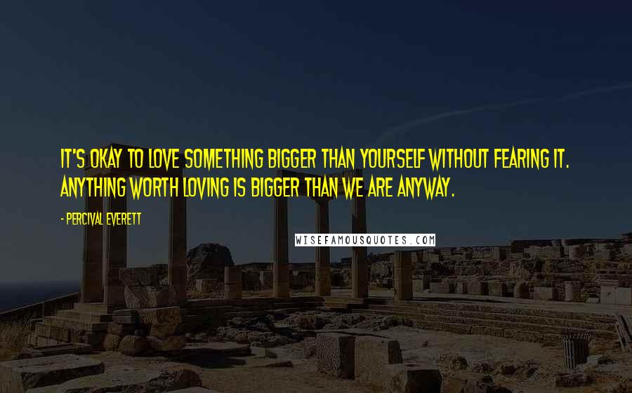 Percival Everett quotes: It's okay to love something bigger than yourself without fearing it. Anything worth loving is bigger than we are anyway.