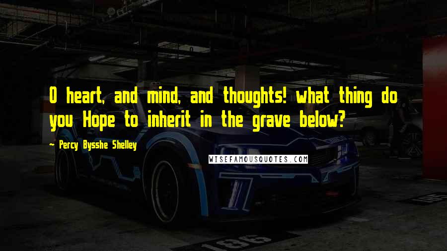 Percy Bysshe Shelley quotes: O heart, and mind, and thoughts! what thing do you Hope to inherit in the grave below?