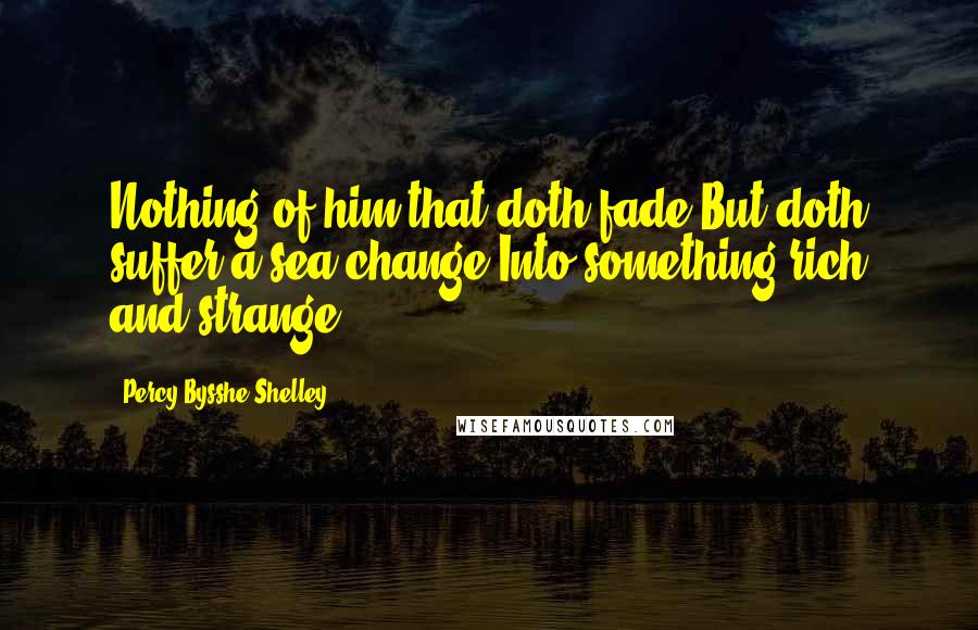 Percy Bysshe Shelley quotes: Nothing of him that doth fade But doth suffer a sea-change Into something rich and strange