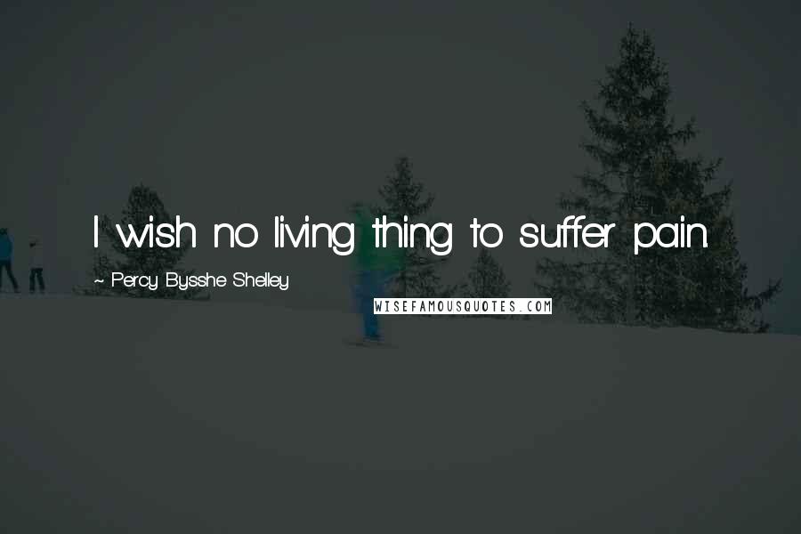 Percy Bysshe Shelley quotes: I wish no living thing to suffer pain.