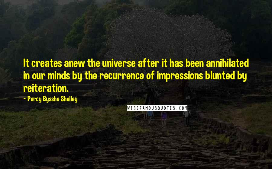 Percy Bysshe Shelley quotes: It creates anew the universe after it has been annihilated in our minds by the recurrence of impressions blunted by reiteration.