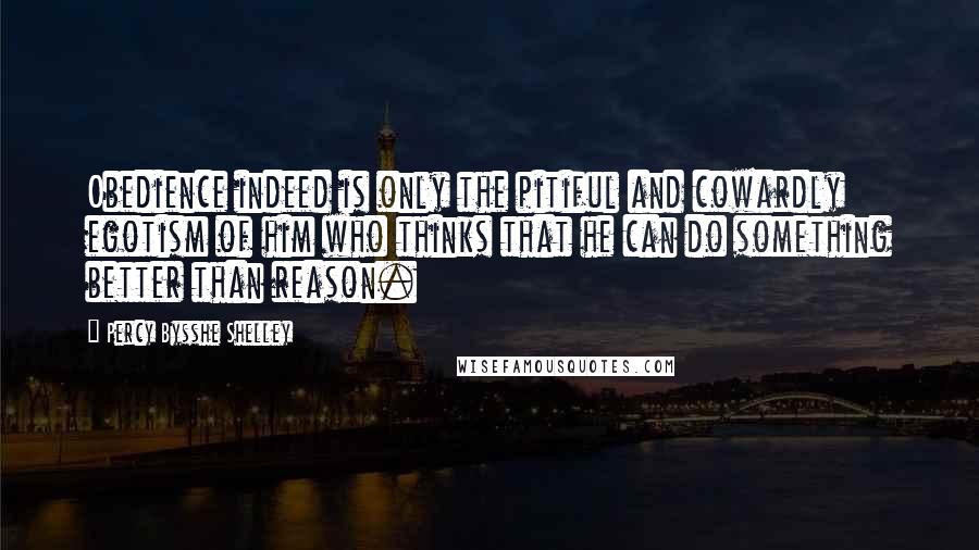 Percy Bysshe Shelley quotes: Obedience indeed is only the pitiful and cowardly egotism of him who thinks that he can do something better than reason.