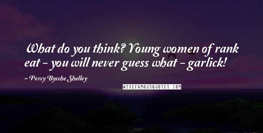 Percy Bysshe Shelley quotes: What do you think? Young women of rank eat - you will never guess what - garlick!