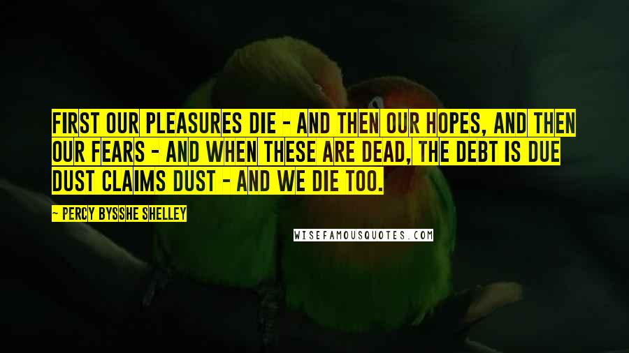 Percy Bysshe Shelley quotes: First our pleasures die - and then our hopes, and then our fears - and when these are dead, the debt is due dust claims dust - and we die