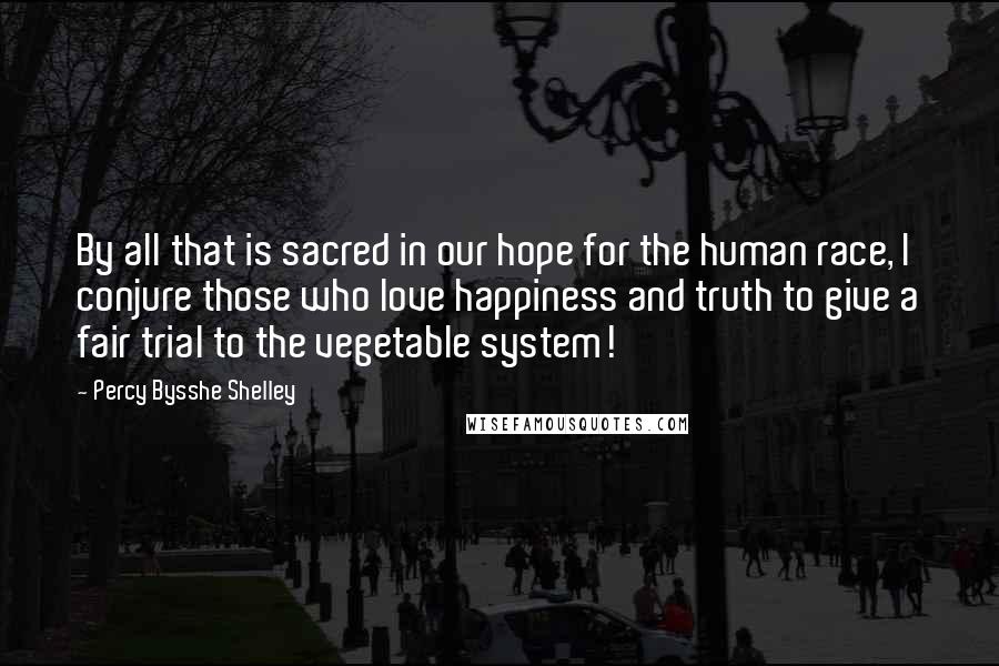 Percy Bysshe Shelley quotes: By all that is sacred in our hope for the human race, I conjure those who love happiness and truth to give a fair trial to the vegetable system!