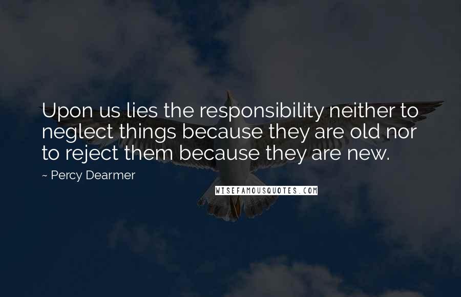 Percy Dearmer quotes: Upon us lies the responsibility neither to neglect things because they are old nor to reject them because they are new.