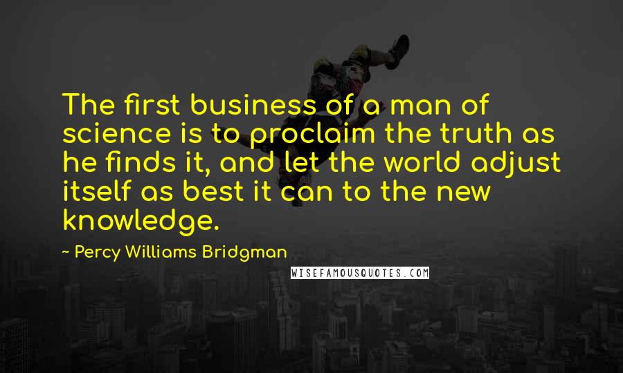 Percy Williams Bridgman quotes: The first business of a man of science is to proclaim the truth as he finds it, and let the world adjust itself as best it can to the new