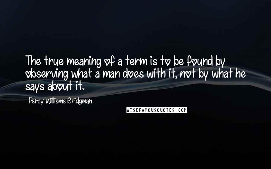 Percy Williams Bridgman quotes: The true meaning of a term is to be found by observing what a man does with it, not by what he says about it.