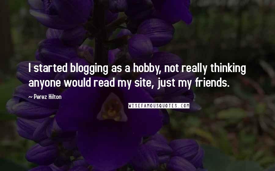 Perez Hilton quotes: I started blogging as a hobby, not really thinking anyone would read my site, just my friends.