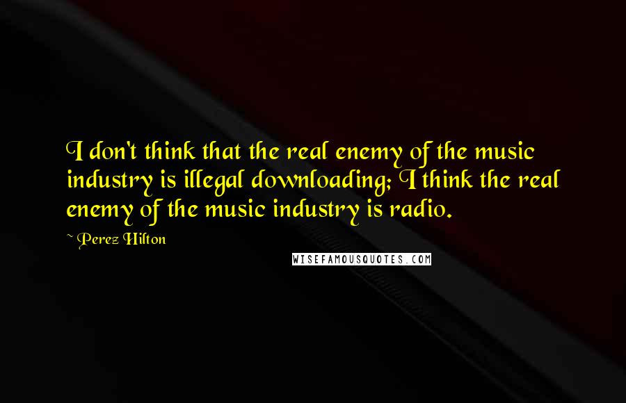 Perez Hilton quotes: I don't think that the real enemy of the music industry is illegal downloading; I think the real enemy of the music industry is radio.