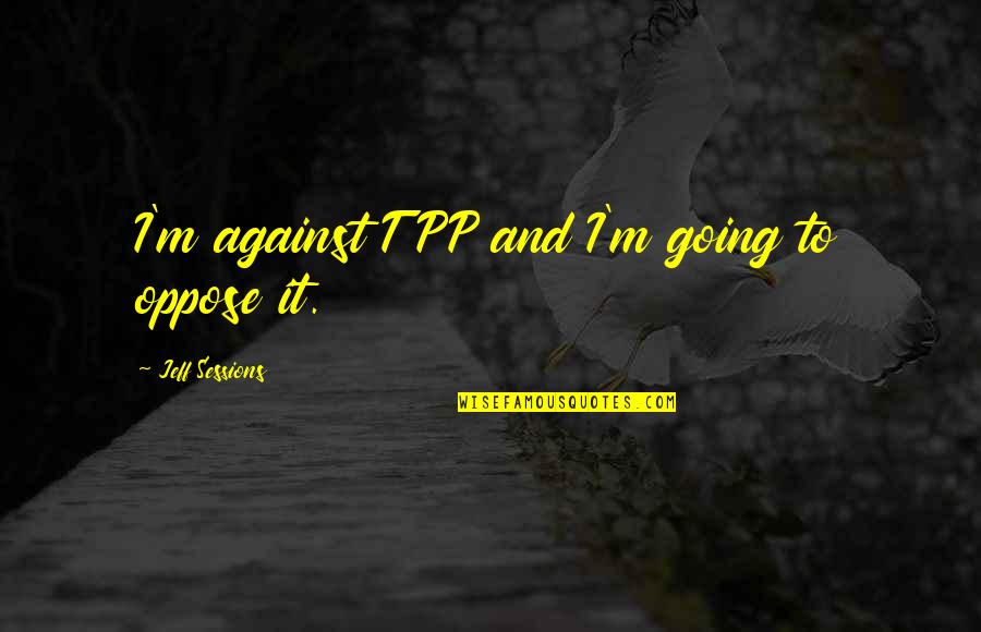 Perfectlypure Quotes By Jeff Sessions: I'm against TPP and I'm going to oppose