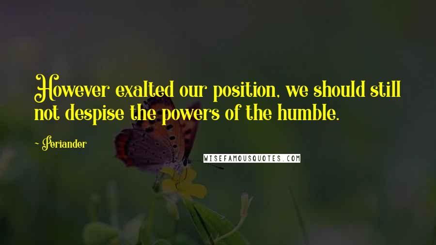Periander quotes: However exalted our position, we should still not despise the powers of the humble.