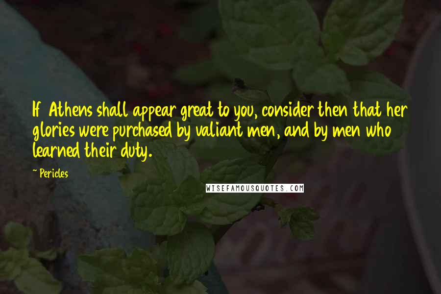 Pericles quotes: If Athens shall appear great to you, consider then that her glories were purchased by valiant men, and by men who learned their duty.