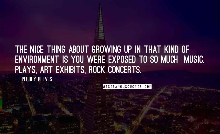 Perrey Reeves quotes: The nice thing about growing up in that kind of environment is you were exposed to so much music, plays, art exhibits, rock concerts.