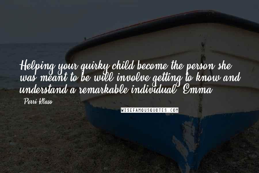 Perri Klass quotes: Helping your quirky child become the person she was meant to be will involve getting to know and understand a remarkable individual. Emma