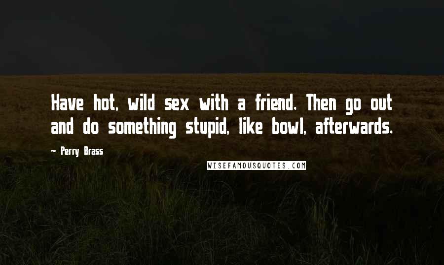 Perry Brass quotes: Have hot, wild sex with a friend. Then go out and do something stupid, like bowl, afterwards.