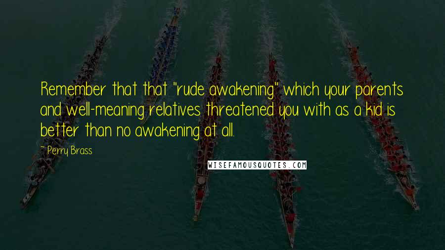 Perry Brass quotes: Remember that that "rude awakening" which your parents and well-meaning relatives threatened you with as a kid is better than no awakening at all.