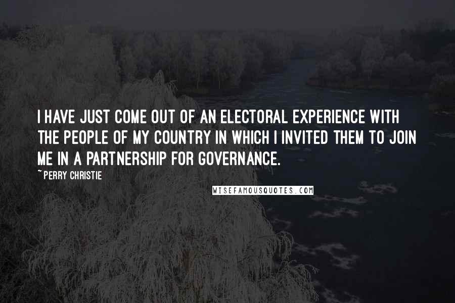 Perry Christie quotes: I have just come out of an electoral experience with the people of my country in which I invited them to join me in a partnership for governance. Perry Christie quotes: I have just come out of an electoral experience with the people of my country in which I invited them to join me in a partnership for governance.