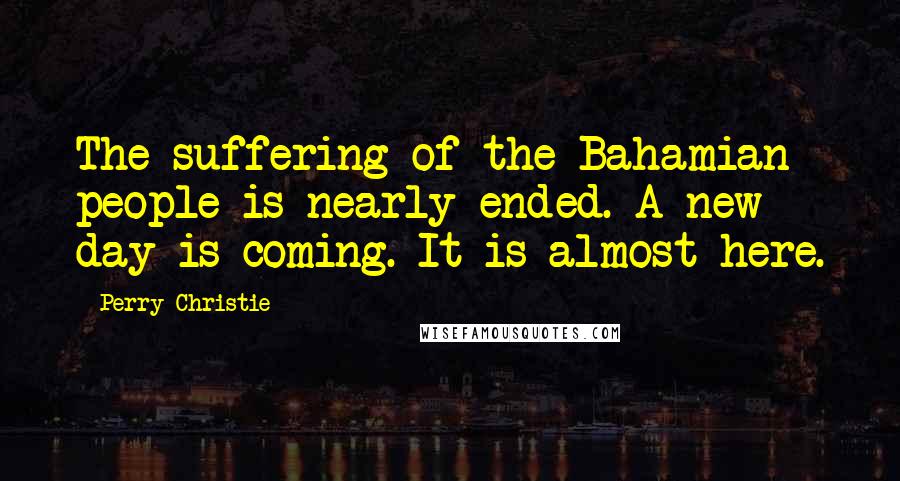 Perry Christie quotes: The suffering of the Bahamian people is nearly ended. A new day is coming. It is almost here.