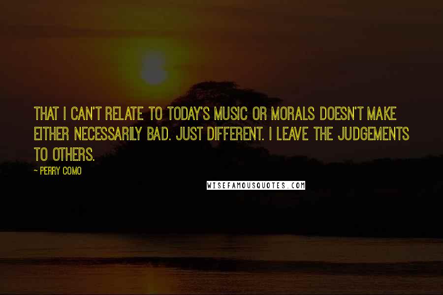 Perry Como quotes: That I can't relate to today's music or morals doesn't make either necessarily bad. Just different. I leave the judgements to others.