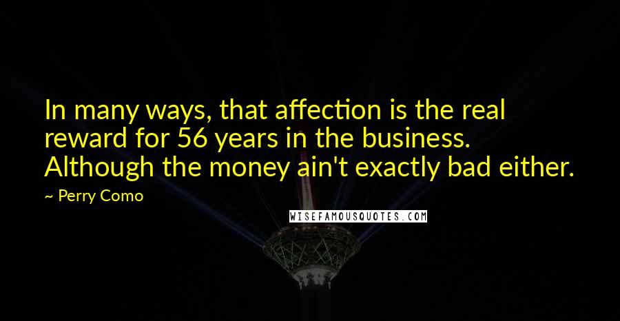 Perry Como quotes: In many ways, that affection is the real reward for 56 years in the business. Although the money ain't exactly bad either.