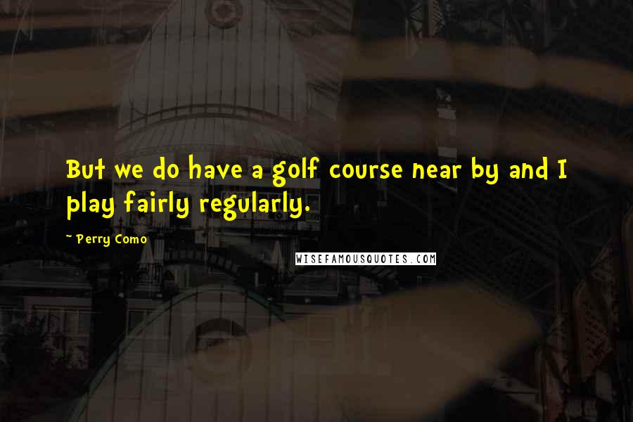 Perry Como quotes: But we do have a golf course near by and I play fairly regularly.