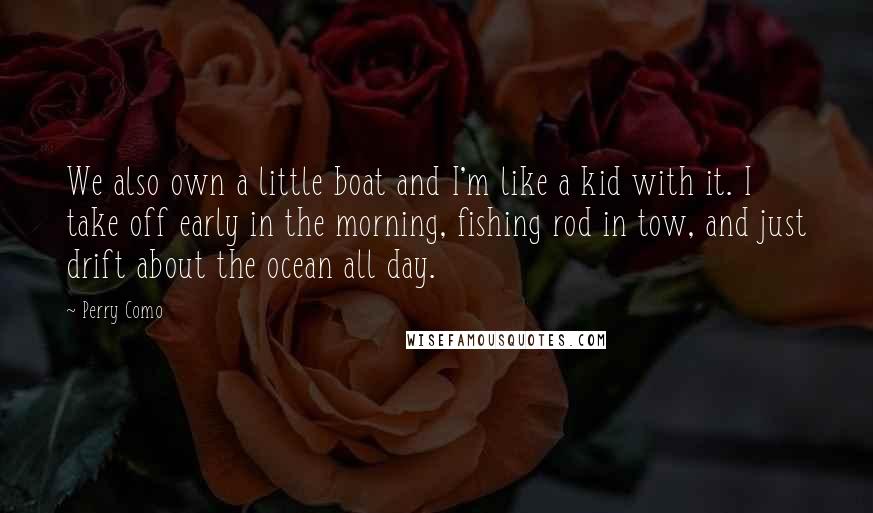 Perry Como quotes: We also own a little boat and I'm like a kid with it. I take off early in the morning, fishing rod in tow, and just drift about the ocean