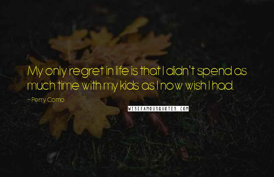 Perry Como quotes: My only regret in life is that I didn't spend as much time with my kids as I now wish I had.