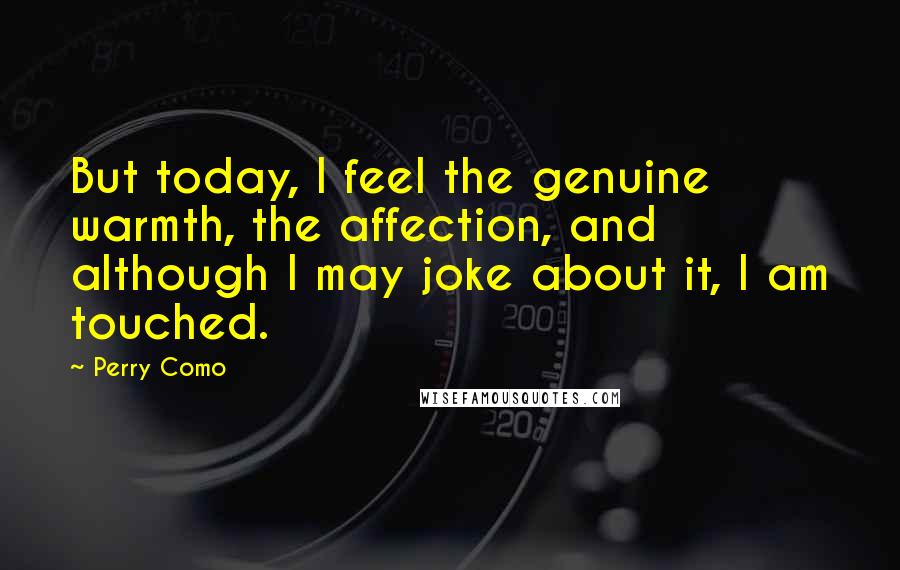 Perry Como quotes: But today, I feel the genuine warmth, the affection, and although I may joke about it, I am touched.