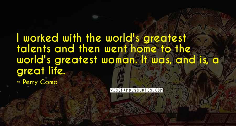 Perry Como quotes: I worked with the world's greatest talents and then went home to the world's greatest woman. It was, and is, a great life.