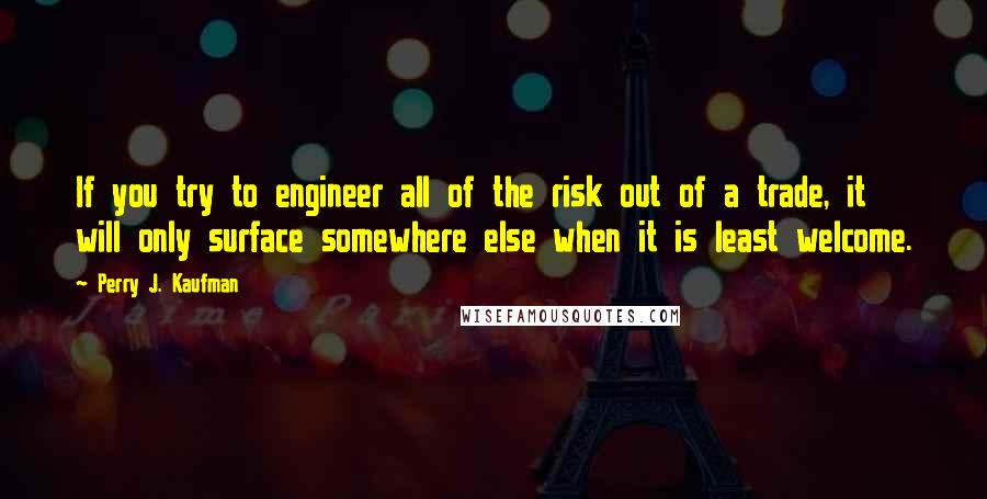 Perry J. Kaufman quotes: If you try to engineer all of the risk out of a trade, it will only surface somewhere else when it is least welcome.