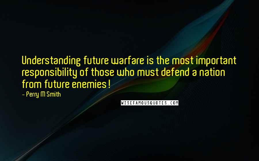 Perry M Smith quotes: Understanding future warfare is the most important responsibility of those who must defend a nation from future enemies!