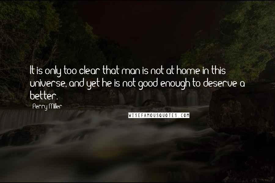 Perry Miller quotes: It is only too clear that man is not at home in this universe, and yet he is not good enough to deserve a better.