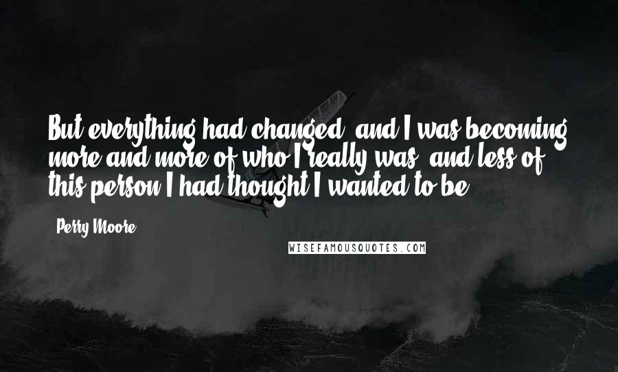 Perry Moore quotes: But everything had changed, and I was becoming more and more of who I really was, and less of this person I had thought I wanted to be. Perry Moore quotes: But everything had changed, and I was becoming more and more of who I really was, and less of this person I had thought I wanted to be.