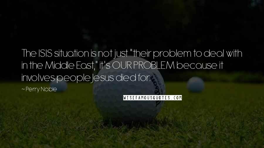 Perry Noble quotes: The ISIS situation is not just "their problem to deal with in the Middle East," it's OUR PROBLEM because it involves people Jesus died for. Perry Noble quotes: The ISIS situation is not just "their problem to deal with in the Middle East," it's OUR PROBLEM because it involves people Jesus died for.