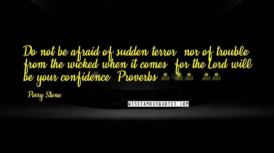 Perry Stone quotes: Do not be afraid of sudden terror, nor of trouble from the wicked when it comes; for the Lord will be your confidence (Proverbs 3:25, 26). Perry Stone quotes: Do not be afraid of sudden terror, nor of trouble from the wicked when it comes; for the Lord will be your confidence (Proverbs 3:25, 26).