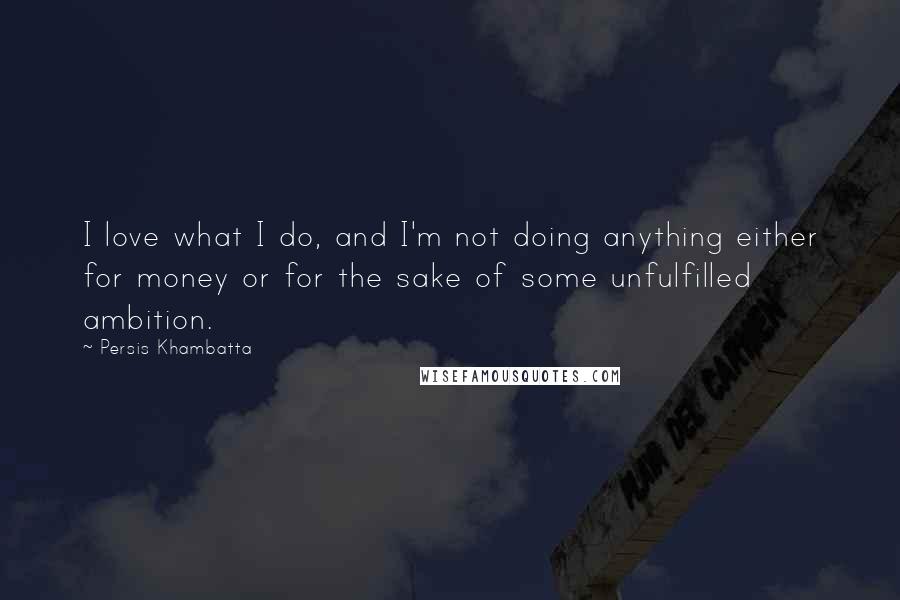 Persis Khambatta quotes: I love what I do, and I'm not doing anything either for money or for the sake of some unfulfilled ambition. Persis Khambatta quotes: I love what I do, and I'm not doing anything either for money or for the sake of some unfulfilled ambition.
