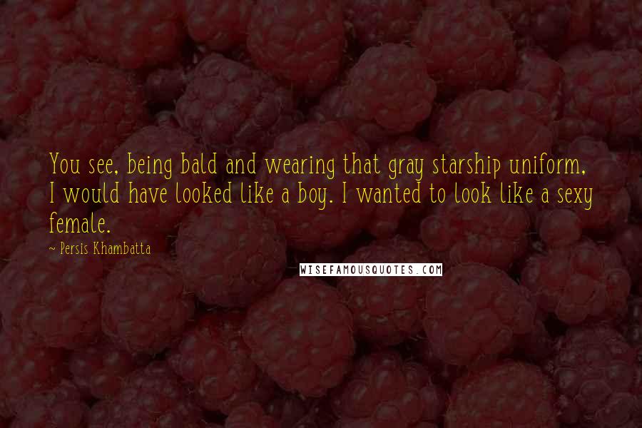 Persis Khambatta quotes: You see, being bald and wearing that gray starship uniform, I would have looked like a boy. I wanted to look like a sexy female. Persis Khambatta quotes: You see, being bald and wearing that gray starship uniform, I would have looked like a boy. I wanted to look like a sexy female.