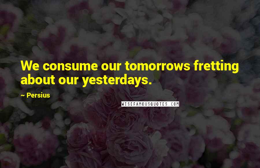 Persius quotes: We consume our tomorrows fretting about our yesterdays.