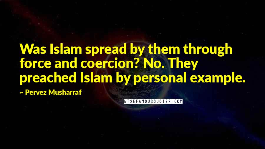 Pervez Musharraf quotes: Was Islam spread by them through force and coercion? No. They preached Islam by personal example.